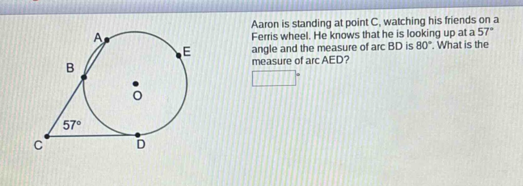 aaron is standing at point c, watching his friends on a ferris wheel. he knows that he is looking up at a 57° angle and the measure of arc bd is 80°. what is the measure of arc aed?