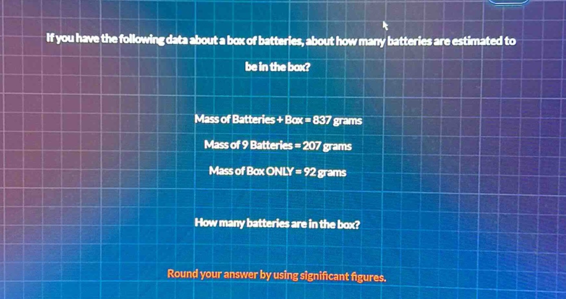 if you have the following data about a box of batteries, about how many batteries are estimated to be in the box? mass of batteries + box = 837 grams mass of 9 batteries = 207 grams mass of box only = 92 grams how many batteries are in the box? round your answer by using significant figures.