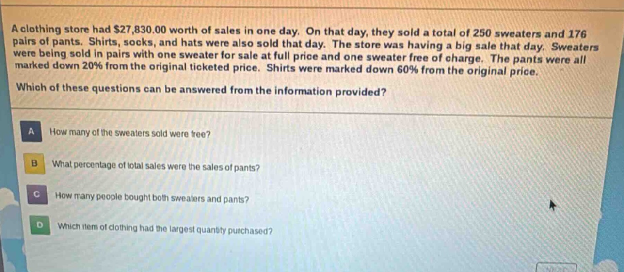 a clothing store had $27,830.00 worth of sales in one day. on that day, they sold a total of 250 sweaters and 176 pairs of pants. shirts, socks, and hats were also sold that day. the store was having a big sale that day. sweaters were being sold in pairs with one sweater for sale at full price and one sweater free of charge. the pants were all marked down 20% from the original ticketed price. shirts were marked down 60% from the original price. which of these questions can be answered from the information provided? a how many of the sweaters sold were free? b what percentage of total sales were the sales of pants? c how many people bought both sweaters and pants? d which item of clothing had the largest quantity purchased?