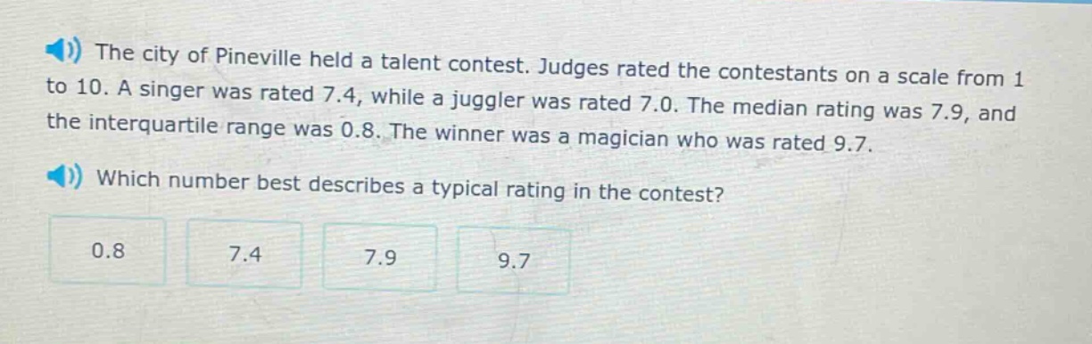 the city of pineville held a talent contest. judges rated the contestants on a scale from 1 to 10. a singer was rated 7.4, while a juggler was rated 7.0. the median rating was 7.9, and the interquartile range was 0.8. the winner was a magician who was rated 9.7. which number best describes a typical rating in the contest? 0.8 7.4 7.9 9.7