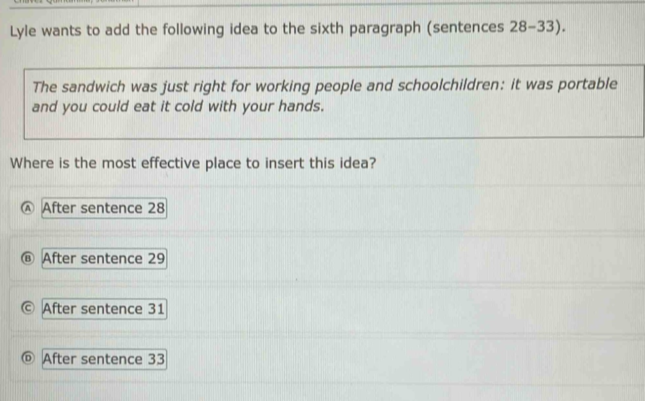 lyle wants to add the following idea to the sixth paragraph (sentences 28 - 33). the sandwich was just right for working people and schoolchildren: it was portable and you could eat it cold with your hands. where is the most effective place to insert this idea? a after sentence 28 b after sentence 29 c after sentence 31 d after sentence 33