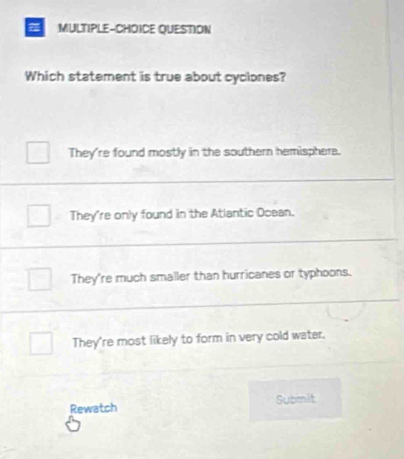 multiple - choice question which statement is true about cyclones? theyre found mostly in the southern hemisphere. theyre only found in the atlantic ocean. theyre much smaller than hurricanes or typhoons. theyre most likely to form in very cold water. rewatch submit
