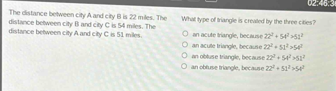 the distance between city a and city b is 22 miles. the distance between city b and city c is 54 miles. the distance between city a and city c is 51 miles. what type of triangle is created by the three cities? an acute triangle, because 22² + 54²>51² an acute triangle, because 22² + 51²>54² an obtuse triangle, because 22² + 54²>51² an obtuse triangle, because 22² + 51²>54²