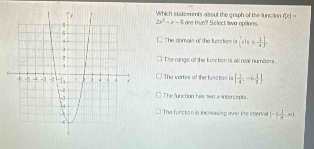 which statements about the graph of the function f(x)=2x² - x - 6 are true? select two options. the domain of the function is {x|x ≥ 1/4}. the range of the function is all real numbers. the vertex of the function is (1/4, -6 1/8). the function has two x - intercepts. the function is increasing over the interval (-6 1/8, ∞).
