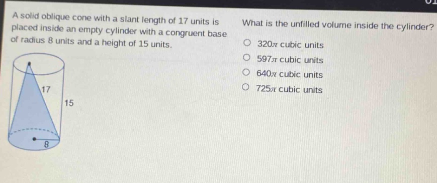 a solid oblique cone with a slant length of 17 units is placed inside an empty cylinder with a congruent base of radius 8 units and a height of 15 units. what is the unfilled volume inside the cylinder? 320π cubic units 597π cubic units 640π cubic units 725π cubic units