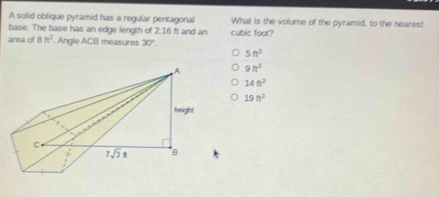 a solid oblique pyramid has a regular pentagonal base. the base has an edge length of 2.16 ft and an area of 8 ft². angle acb measures 30°. what is the volume of the pyramid, to the nearest cubic foot? 5 ft³ 9 ft³ 14 ft³ 19 ft³