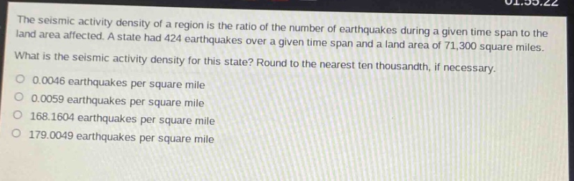 the seismic activity density of a region is the ratio of the number of earthquakes during a given time span to the land area affected. a state had 424 earthquakes over a given time span and a land area of 71,300 square miles. what is the seismic activity density for this state? round to the nearest ten - thousandth, if necessary. 0.0046 earthquakes per square mile 0.0059 earthquakes per square mile 168.1604 earthquakes per square mile 179.0049 earthquakes per square mile