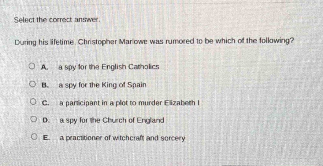 select the correct answer. during his lifetime, christopher marlowe was rumored to be which of the following? a. a spy for the english catholics b. a spy for the king of spain c. a participant in a plot to murder elizabeth i d. a spy for the church of england e. a practitioner of witchcraft and sorcery