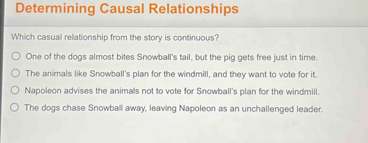 determining causal relationships\nwhich casual relationship from the story is continuous?\none of the dogs almost bites snowballs tail, but the pig gets free just in time.\nthe animals like snowballs plan for the windmill, and they want to vote for it.\nnapoleon advises the animals not to vote for snowballs plan for the windmill.\nthe dogs chase snowball away, leaving napoleon as an unchallenged leader.
