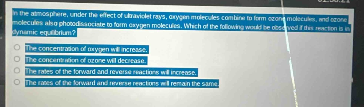in the atmosphere, under the effect of ultraviolet rays, oxygen molecules combine to form ozone molecules, and ozone molecules also photodissociate to form oxygen molecules. which of the following would be observed if this reaction is in dynamic equilibrium? the concentration of oxygen will increase. the concentration of ozone will decrease. the rates of the forward and reverse reactions will increase. the rates of the forward and reverse reactions will remain the same.