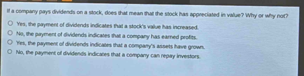if a company pays dividends on a stock, does that mean that the stock has appreciated in value? why or why not?\no yes, the payment of dividends indicates that a stocks value has increased.\no no, the payment of dividends indicates that a company has earned profits.\no yes, the payment of dividends indicates that a companys assets have grown.\no no, the payment of dividends indicates that a company can repay investors.