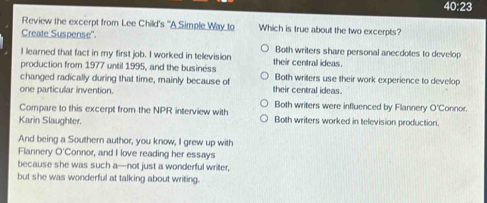 review the excerpt from lee childs \a simple way to create suspense\. i learned that fact in my first job. i worked in television production from 1977 until 1995, and the business changed radically during that time, mainly because of one particular invention. compare to this excerpt from the npr interview with karin slaughter. and being a southern author, you know, i grew up with flannery oconnor, and i love reading her essays because she was such a—not just a wonderful writer, but she was wonderful at talking about writing. which is true about the two excerpts? both writers share personal anecdotes to develop their central ideas. both writers use their work experience to develop their central ideas. both writers were influenced by flannery oconnor. both writers worked in television production.