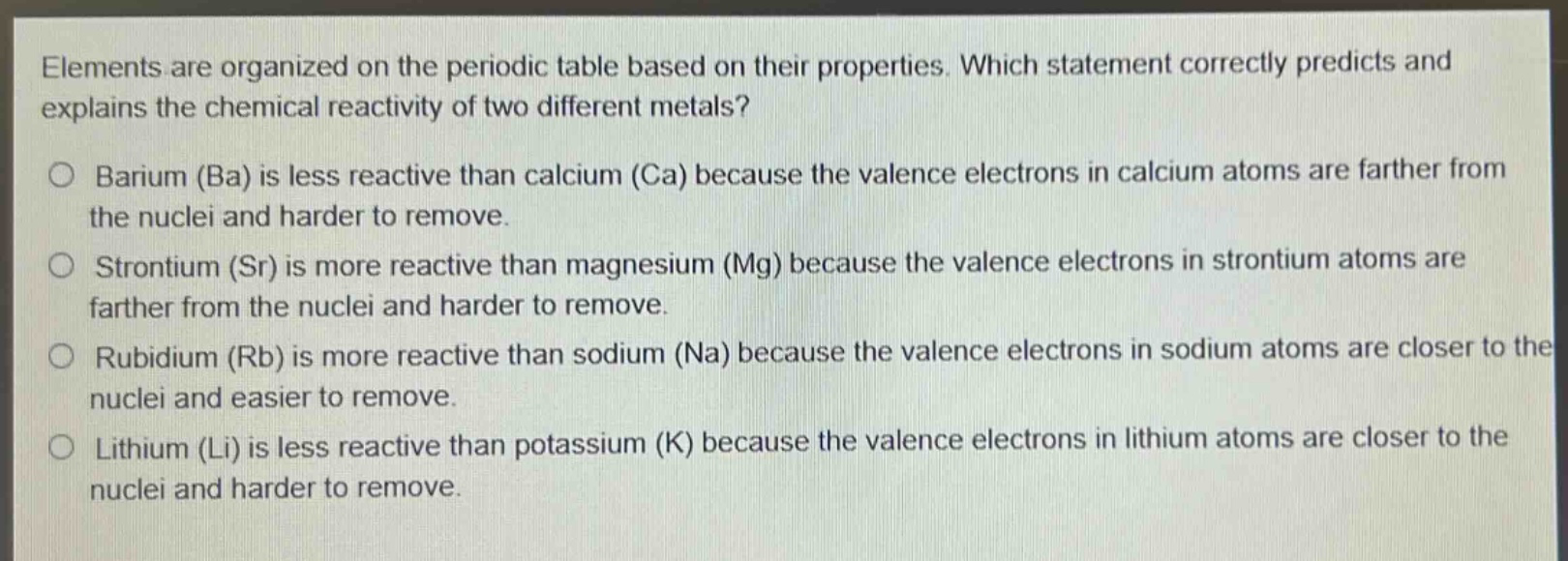 elements are organized on the periodic table based on their properties. which statement correctly predicts and explains the chemical reactivity of two different metals?\no barium (ba) is less reactive than calcium (ca) because the valence electrons in calcium atoms are farther from the nuclei and harder to remove.\no strontium (sr) is more reactive than magnesium (mg) because the valence electrons in strontium atoms are farther from the nuclei and harder to remove.\no rubidium (rb) is more reactive than sodium (na) because the valence electrons in sodium atoms are closer to the nuclei and easier to remove.\no lithium (li) is less reactive than potassium (k) because the valence electrons in lithium atoms are closer to the nuclei and harder to remove.