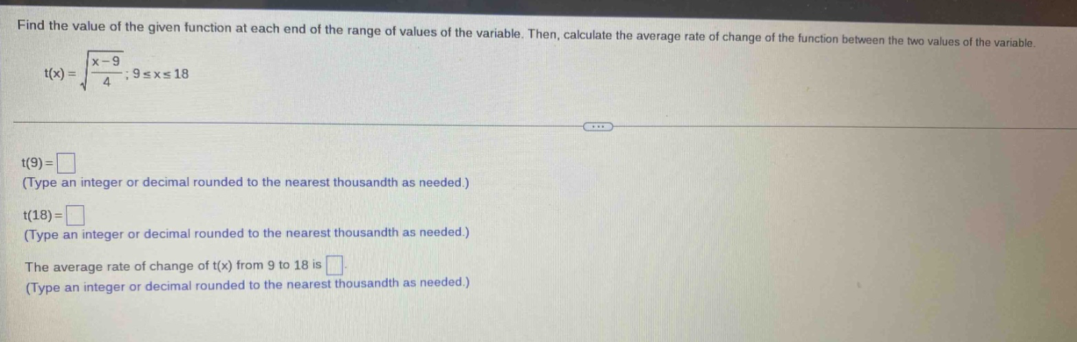 find the value of the given function at each end of the range of values of the variable. then, calculate the average rate of change of the function between the two values of the variable. t(x) = √(x - 9)/4 ; 9 ≤ x ≤ 18 t(9) = (type an integer or decimal rounded to the nearest thousandth as needed.) t(18) = (type an integer or decimal rounded to the nearest thousandth as needed.) the average rate of change of t(x) from 9 to 18 is (type an integer or decimal rounded to the nearest thousandth as needed.)