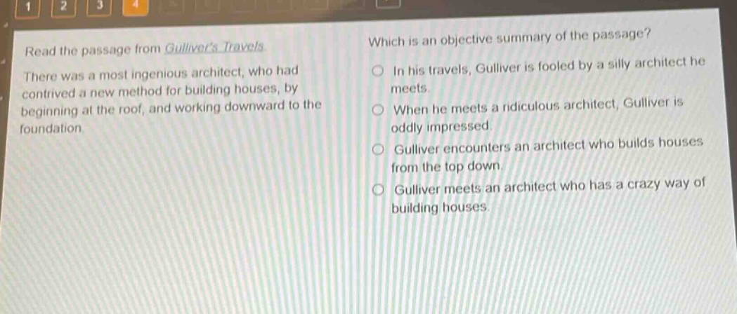 read the passage from gullivers travels. there was a most ingenious architect, who had contrived a new method for building houses, by beginning at the roof, and working downward to the foundation. which is an objective summary of the passage? in his travels, gulliver is fooled by a silly architect he meets. when he meets a ridiculous architect, gulliver is oddly impressed. gulliver encounters an architect who builds houses from the top down. gulliver meets an architect who has a crazy way of building houses.