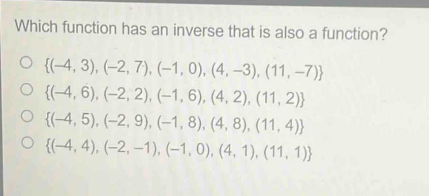 which function has an inverse that is also a function?\no {(-4, 3), (-2, 7), (-1, 0), (4, -3), (11, -7)}\no {(-4, 6), (-2, 2), (-1, 6), (4, 2), (11, 2)}\no {(-4, 5), (-2, 9), (-1, 8), (4, 8), (11, 4)}\no {(-4, 4), (-2, -1), (-1, 0), (4, 1), (11, 1)}