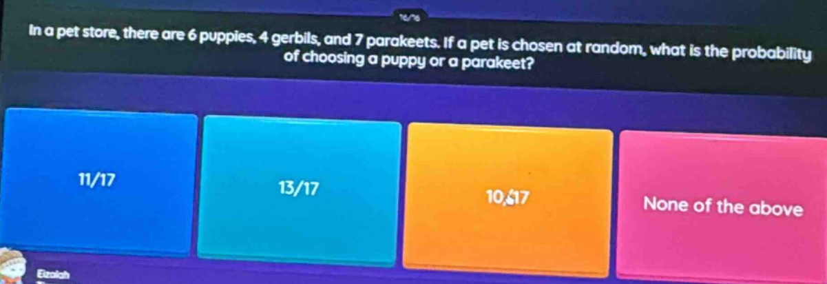 in a pet store, there are 6 puppies, 4 gerbils, and 7 parakeets. if a pet is chosen at random, what is the probability of choosing a puppy or a parakeet? 11/17 13/17 10/17 none of the above
