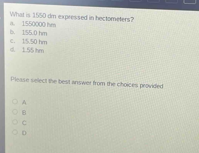 what is 1550 dm expressed in hectometers? a. 1550000 hm b. 155.0 hm c. 15.50 hm d. 1.55 hm please select the best answer from the choices provided a b c d