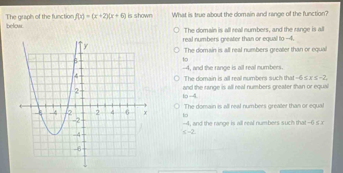 the graph of the function f(x)=(x + 2)(x + 6) is shown below. what is true about the domain and range of the function? the domain is all real numbers, and the range is all real numbers greater than or equal to -4. the domain is all real numbers greater than or equal to -4, and the range is all real numbers. the domain is all real numbers such that -6≤x≤-2, and the range is all real numbers greater than or equal to -4. the domain is all real numbers greater than or equal to -4, and the range is all real numbers such that -6≤x≤-2.