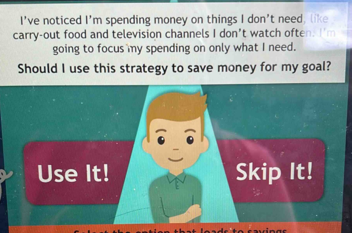 ive noticed im spending money on things i dont need, like carry - out food and television channels i dont watch often. im going to focus my spending on only what i need. should i use this strategy to save money for my goal? use it! skip it!