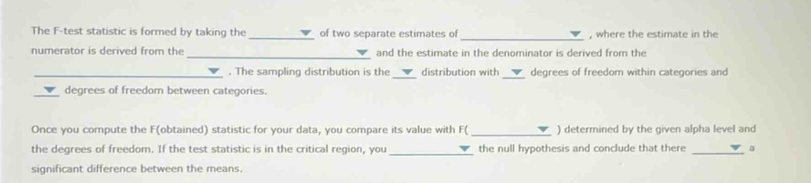 the f - test statistic is formed by taking the of two separate estimates of , where the estimate in the numerator is derived from the and the estimate in the denominator is derived from the . the sampling distribution is the distribution with degrees of freedom within categories and degrees of freedom between categories. once you compute the f(obtained) statistic for your data, you compare its value with f( ) determined by the given alpha level and the degrees of freedom. if the test statistic is in the critical region, you the null hypothesis and conclude that there a significant difference between the means.