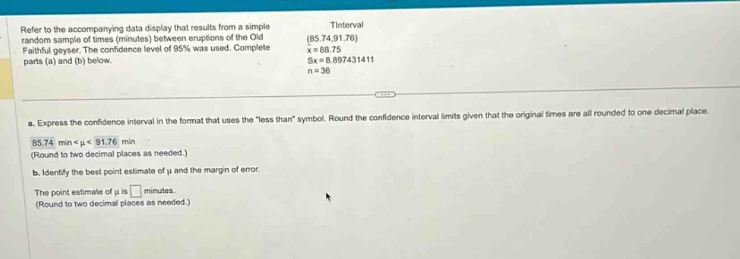 refer to the accompanying data display that results from a simple random sample of times (minutes) between eruptions of the old faithful geyser. the confidence level of 95% was used. complete parts (a) and (b) below. tinterval (85.74,91.76) x = 88.75 sx = 8.897431411 n = 36 a. express the confidence interval in the format that uses the \less than\ symbol. round the confidence interval limits given that the original times are all rounded to one decimal place. 85.74 min < μ < 91.76 min (round to two decimal places as needed.) b. identify the best point estimate of μ and the margin of error. the point estimate of μ is minutes. (round to two decimal places as needed.)