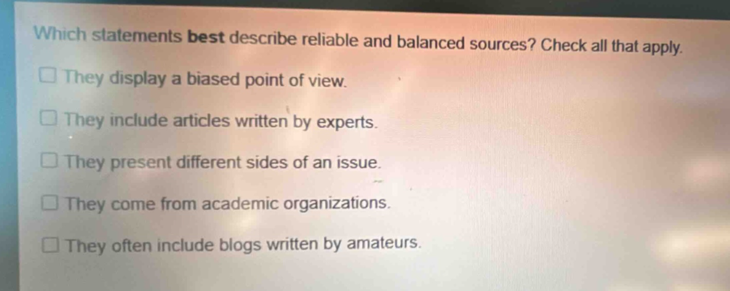 which statements best describe reliable and balanced sources? check all that apply. they display a biased point of view. they include articles written by experts. they present different sides of an issue. they come from academic organizations. they often include blogs written by amateurs.