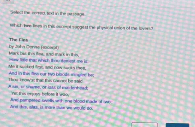 select the correct text in the passage. which two lines in this excerpt suggest the physical union of the lovers? the flea by john donne (excerpt) mark but this flea, and mark in this, how little that which thou deniest me is; me it sucked first, and now sucks thee, and in this flea our two bloods mingled be; thou knowst that this cannot be said a sin, or shame, or loss of maidenhead; yet this enjoys before it woo, and pampered swells with one blood made of two; and this, alas, is more than we would do.