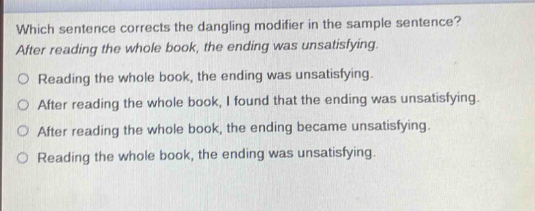 which sentence corrects the dangling modifier in the sample sentence? after reading the whole book, the ending was unsatisfying. reading the whole book, the ending was unsatisfying. after reading the whole book, i found that the ending was unsatisfying. after reading the whole book, the ending became unsatisfying. reading the whole book, the ending was unsatisfying.
