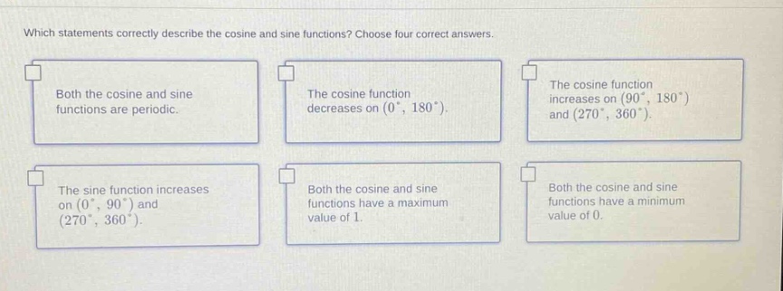 which statements correctly describe the cosine and sine functions? choose four correct answers. both the cosine and sine functions are periodic. the cosine function decreases on (0°, 180°). the cosine function increases on (90°, 180°) and (270°, 360°). the sine function increases on (0°, 90°) and (270°, 360°). both the cosine and sine functions have a maximum value of 1. both the cosine and sine functions have a minimum value of 0.