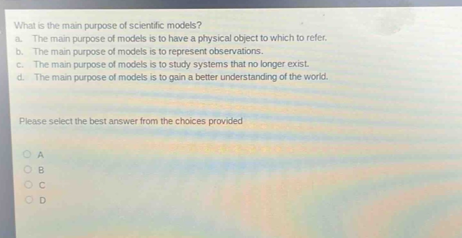 what is the main purpose of scientific models? a. the main purpose of models is to have a physical object to which to refer. b. the main purpose of models is to represent observations. c. the main purpose of models is to study systems that no longer exist. d. the main purpose of models is to gain a better understanding of the world. please select the best answer from the choices provided a b c d