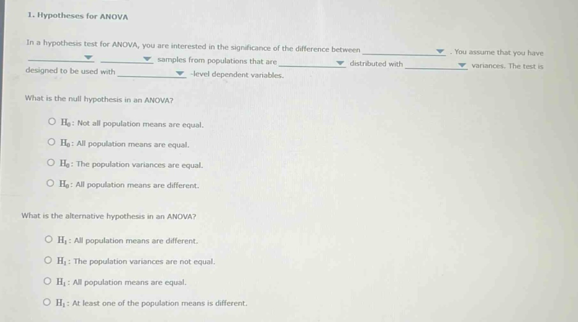 1. hypotheses for anova\nin a hypothesis test for anova, you are interested in the significance of the difference between \n\nyou assume that you have \n\n samples from populations that are \n\n distributed with \n\n variances. the test is \n\n designed to be used with \n\n - level dependent variables.\nwhat is the null hypothesis in an anova?\no h0: not all population means are equal.\no h0: all population means are equal.\no h0: the population variances are equal.\no h0: all population means are different.\nwhat is the alternative hypothesis in an anova?\no h1: all population means are different.\no h1: the population variances are not equal.\no h1: all population means are equal.\no h1: at least one of the population means is different.