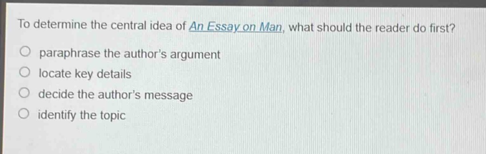 to determine the central idea of an essay on man, what should the reader do first?\nparaphrase the authors argument\nlocate key details\ndecide the authors message\nidentify the topic