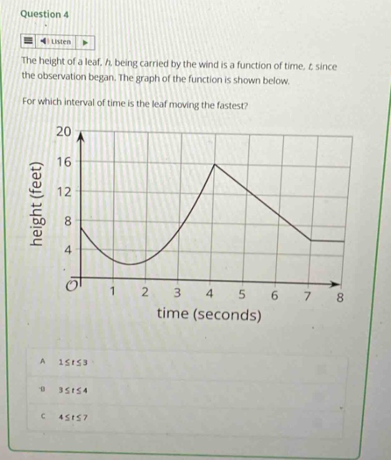 question 4 listen the height of a leaf, h, being carried by the wind is a function of time, t, since the observation began. the graph of the function is shown below. for which interval of time is the leaf moving the fastest? height (feet) 20 16 12 8 4 0 1 2 3 4 5 6 7 8 time (seconds) a 1≤t≤3 b 3≤t≤4 c 4≤t≤7