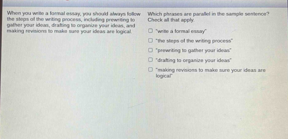 when you write a formal essay, you should always follow the steps of the writing process, including prewriting to gather your ideas, drafting to organize your ideas, and making revisions to make sure your ideas are logical. which phrases are parallel in the sample sentence? check all that apply. “write a formal essay” “the steps of the writing process” “prewriting to gather your ideas” “drafting to organize your ideas” “making revisions to make sure your ideas are logical”