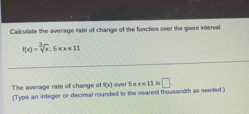 calculate the average rate of change of the function over the given interval. f(x)=\\(\\sqrt3{x}\\); 5≤x≤11 the average rate of change of f(x) over 5≤x≤11 is. (type an integer or decimal rounded to the nearest thousandth as needed.)