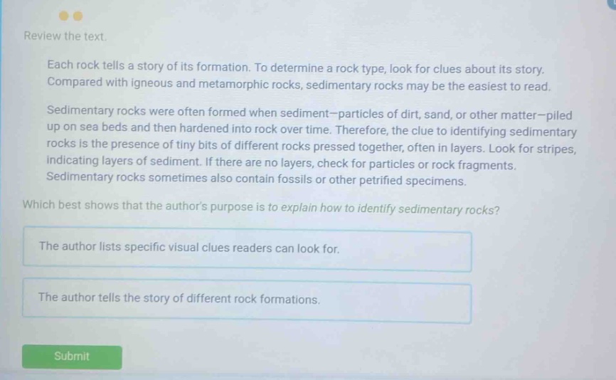 review the text. each rock tells a story of its formation. to determine a rock type, look for clues about its story. compared with igneous and metamorphic rocks, sedimentary rocks may be the easiest to read. sedimentary rocks were often formed when sediment - particles of dirt, sand, or other matter - piled up on sea beds and then hardened into rock over time. therefore, the clue to identifying sedimentary rocks is the presence of tiny bits of different rocks pressed together, often in layers. look for stripes, indicating layers of sediment. if there are no layers, check for particles or rock fragments. sedimentary rocks sometimes also contain fossils or other petrified specimens. which best shows that the authors purpose is to explain how to identify sedimentary rocks? the author lists specific visual clues readers can look for. the author tells the story of different rock formations.