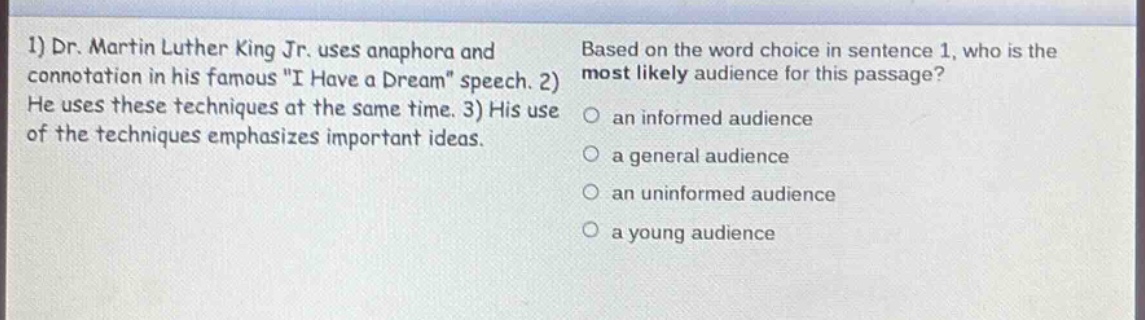 1) dr. martin luther king jr. uses anaphora and connotation in his famous \i have a dream\ speech. 2) he uses these techniques at the same time. 3) his use of the techniques emphasizes important ideas. based on the word choice in sentence 1, who is the most likely audience for this passage? an informed audience a general audience an uninformed audience a young audience