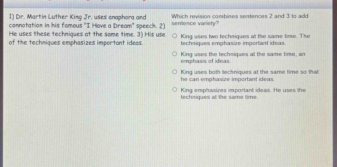 1) dr. martin luther king jr. uses anaphora and connotation in his famous \i have a dream\ speech. 2) he uses these techniques at the same time. 3) his use of the techniques emphasizes important ideas. which revision combines sentences 2 and 3 to add sentence variety? king uses two techniques at the same time. the techniques emphasize important ideas. king uses the techniques at the same time, an emphasis of ideas. king uses both techniques at the same time so that he can emphasize important ideas. king emphasizes important ideas. he uses the techniques at the same time.