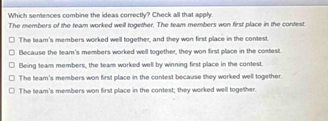 which sentences combine the ideas correctly? check all that apply. the members of the team worked well together. the team members won first place in the contest. the team’s members worked well together, and they won first place in the contest. because the team’s members worked well together, they won first place in the contest. being team members, the team worked well by winning first place in the contest. the team’s members won first place in the contest because they worked well together. the team’s members won first place in the contest; they worked well together.