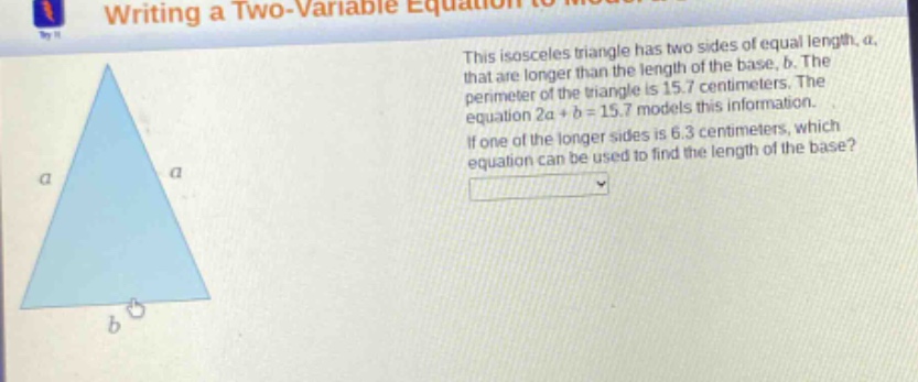 this isosceles triangle has two sides of equal length, a, that are longer than the length of the base, b. the perimeter of the triangle is 15.7 centimeters. the equation 2a + b = 15.7 models this information. if one of the longer sides is 6.3 centimeters, which equation can be used to find the length of the base?