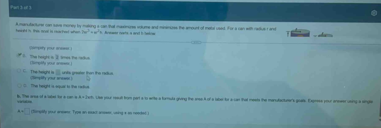 part 3 of 3\na manufacturer can save money by making a can that maximizes volume and minimizes the amount of metal used. for a can with radius r and height h, this goal is reached when 2πr² = πr²h. answer parts a and b below\n(simplify your answer.)\nb. the height is 2 times the radius.\n(simplify your answer.)\nc. the height is units greater than the radius.\n(simplify your answer.)\nd. the height is equal to the radius.\nb. the area of a label for a can is a = 2πrh. use your result from part a to write a formula giving the area a of a label for a can that meets the manufacturers goals. express your answer using a single variable.\na = (simplify your answer. type an exact answer, using π as needed.)