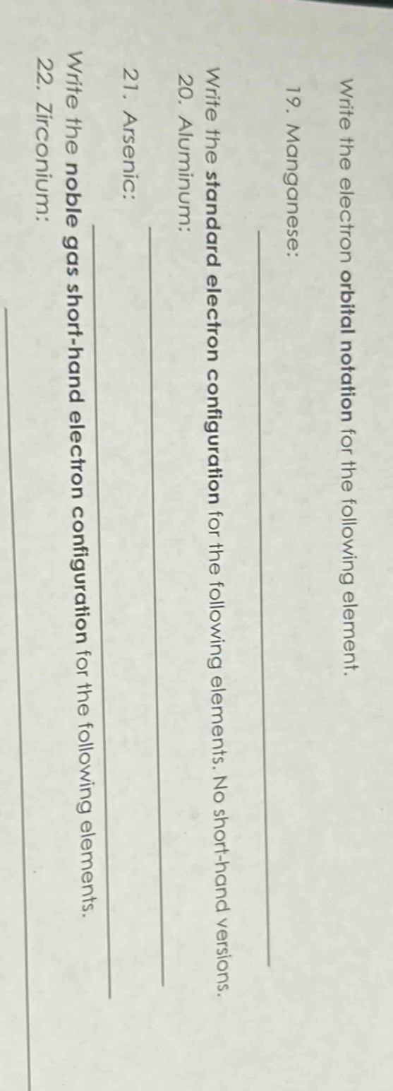 write the electron orbital notation for the following element. 19. manganese: write the standard electron configuration for the following elements. no short - hand versions. 20. aluminum: 21. arsenic: write the noble gas short - hand electron configuration for the following elements. 22. zirconium: