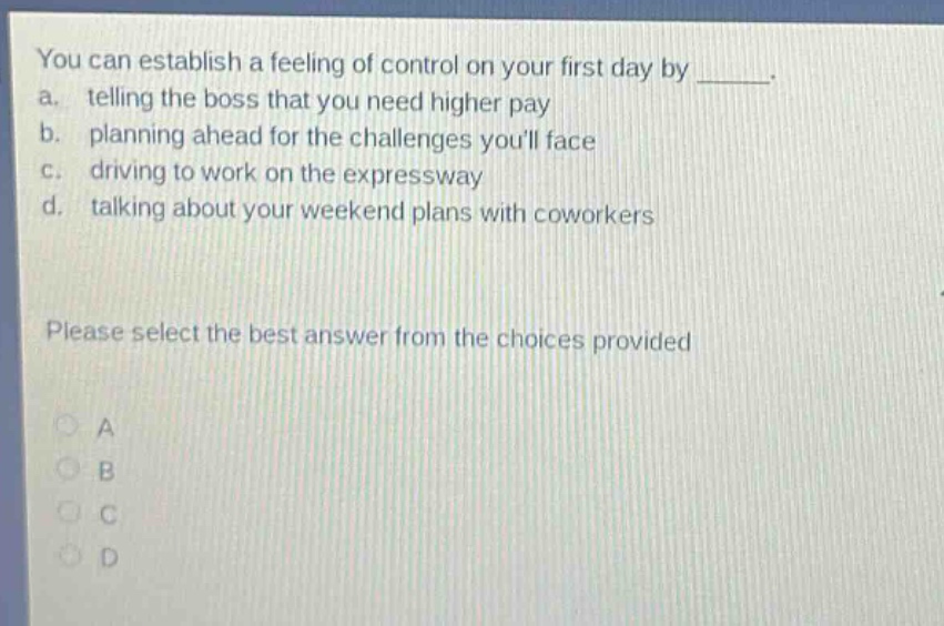 you can establish a feeling of control on your first day by _____. a. telling the boss that you need higher pay b. planning ahead for the challenges youll face c. driving to work on the expressway d. talking about your weekend plans with coworkers please select the best answer from the choices provided a b c d