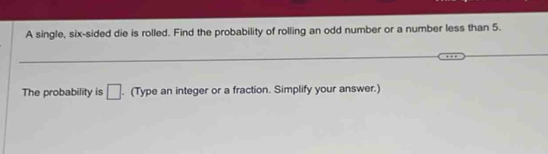 a single, six - sided die is rolled. find the probability of rolling an odd number or a number less than 5. the probability is . (type an integer or a fraction. simplify your answer.)