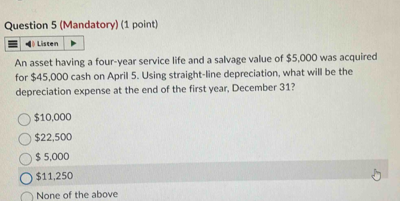 question 5 (mandatory) (1 point) listen an asset having a four - year service life and a salvage value of $5,000 was acquired for $45,000 cash on april 5. using straight - line depreciation, what will be the depreciation expense at the end of the first year, december 31? $10,000 $22,500 $ 5,000 $11,250 none of the above
