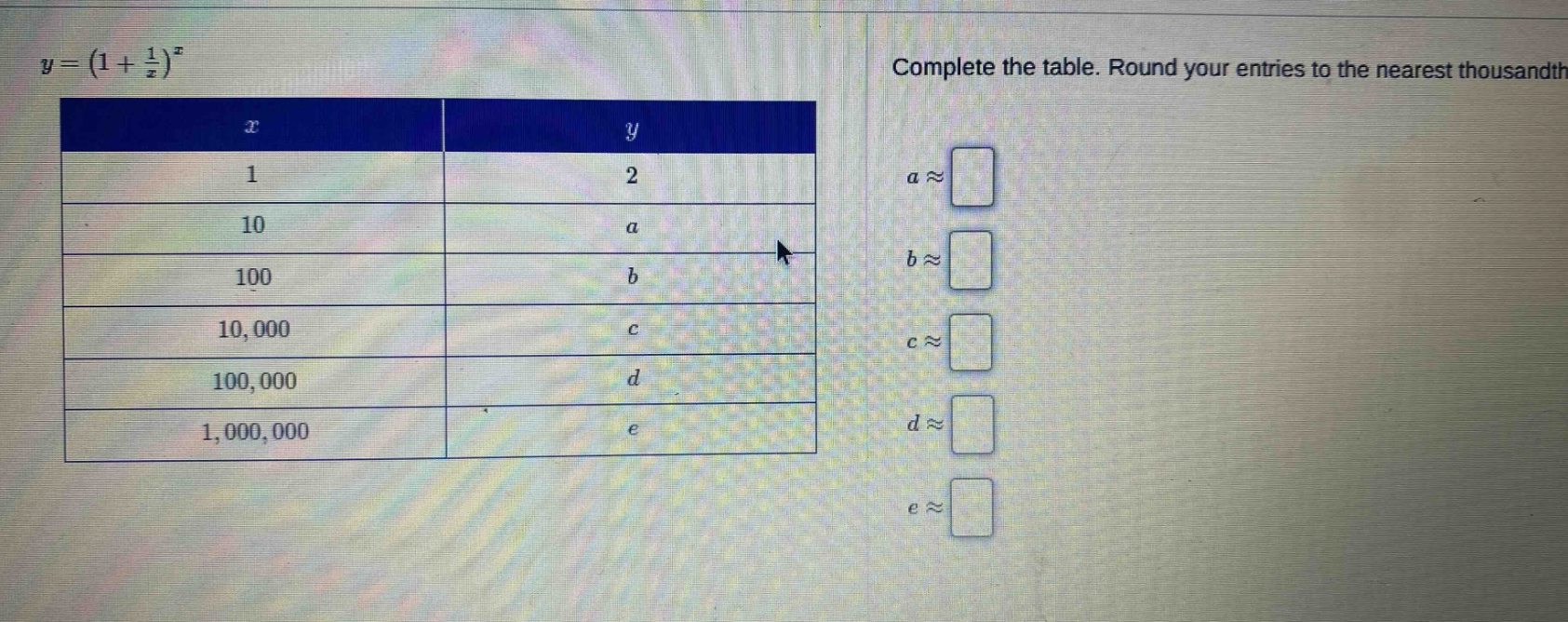 y=(1 + 1/x)^x\ncomplete the table. round your entries to the nearest thousandth.\n| x | y |\n|----|----|\n| 1 | 2 |\n| 10 | a |\n| 100 | b |\n| 10,000 | c |\n| 100,000 | d |\n| 1,000,000 | e |\n a≈\n b≈\n c≈\n d≈\n e≈