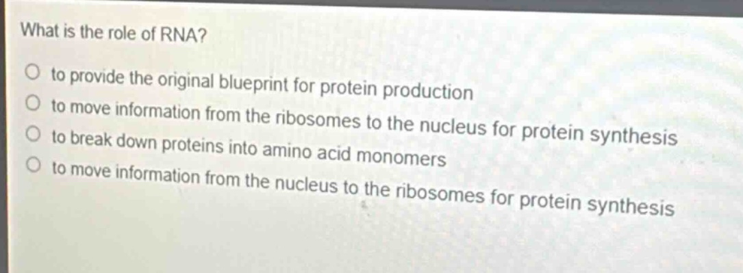 what is the role of rna?\no to provide the original blueprint for protein production\no to move information from the ribosomes to the nucleus for protein synthesis\no to break down proteins into amino acid monomers\no to move information from the nucleus to the ribosomes for protein synthesis