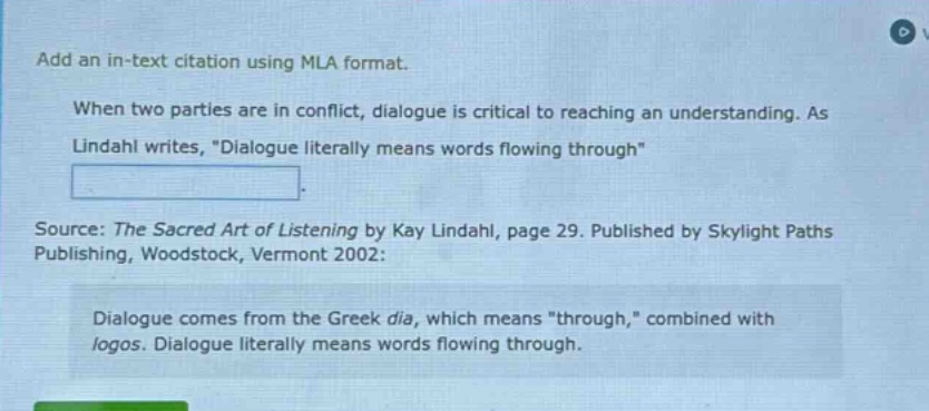 add an in - text citation using mla format. when two parties are in conflict, dialogue is critical to reaching an understanding. as lindahl writes, \dialogue literally means words flowing through\. source: the sacred art of listening by kay lindahl, page 29. published by skylight paths publishing, woodstock, vermont 2002: dialogue comes from the greek dia, which means \through,\ combined with logos. dialogue literally means words flowing through.