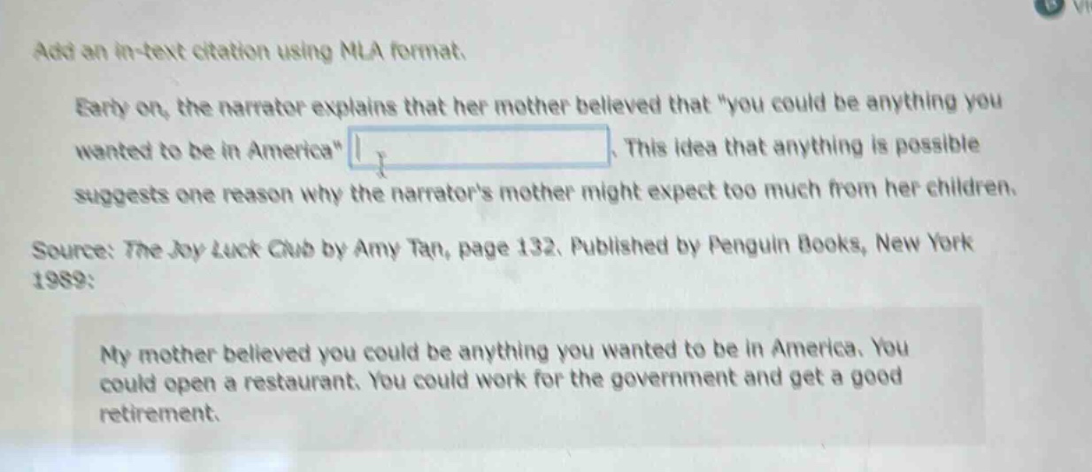 add an in - text citation using mla format. early on, the narrator explains that her mother believed that \you could be anything you wanted to be in america\. this idea that anything is possible suggests one reason why the narrators mother might expect too much from her children. source: the joy luck club by amy tan, page 132. published by penguin books, new york 1989: my mother believed you could be anything you wanted to be in america. you could open a restaurant. you could work for the government and get a good retirement.